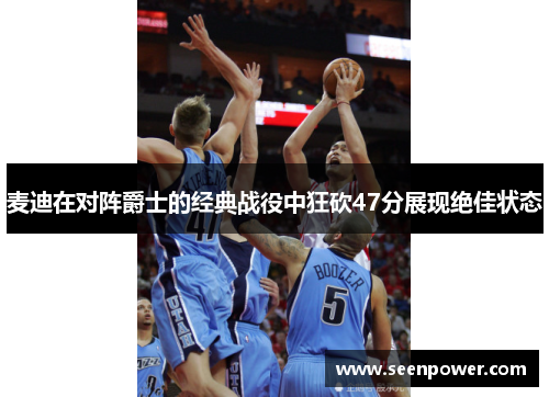 麦迪在对阵爵士的经典战役中狂砍47分展现绝佳状态