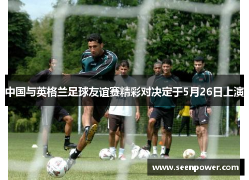 中国与英格兰足球友谊赛精彩对决定于5月26日上演