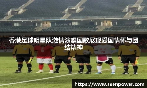 香港足球明星队激情演唱国歌展现爱国情怀与团结精神
